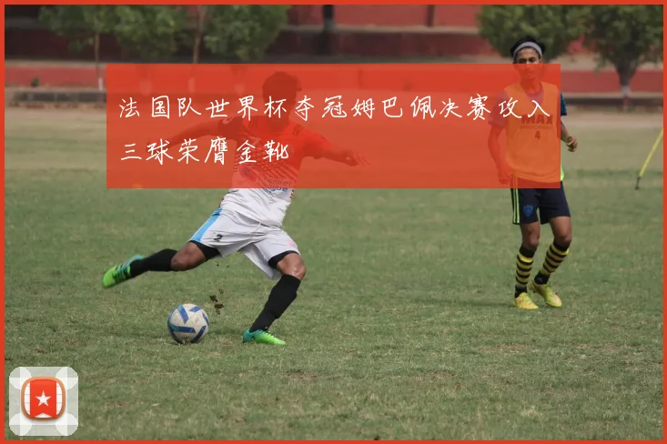 法国队世界杯夺冠姆巴佩决赛攻入三球荣膺金靴