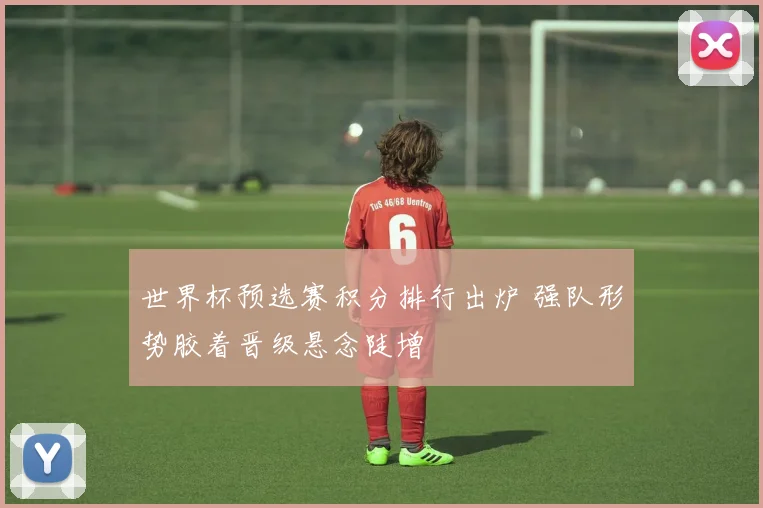 世界杯预选赛积分排行出炉 强队形势胶着晋级悬念陡增