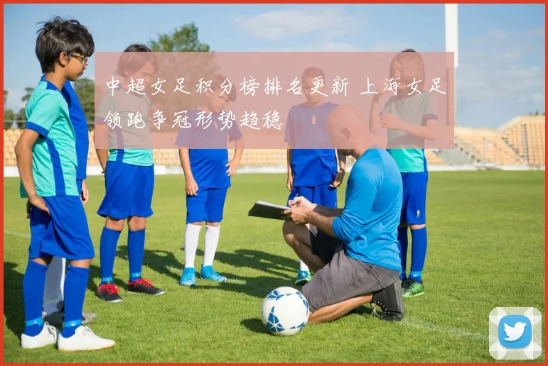 中超女足积分榜排名更新 上海女足领跑争冠形势趋稳