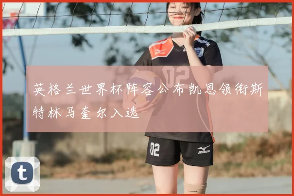 英格兰世界杯阵容公布凯恩领衔斯特林马奎尔入选