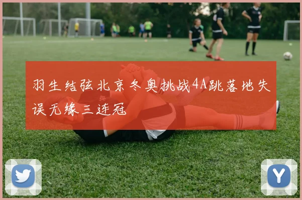羽生结弦北京冬奥挑战4A跳落地失误无缘三连冠
