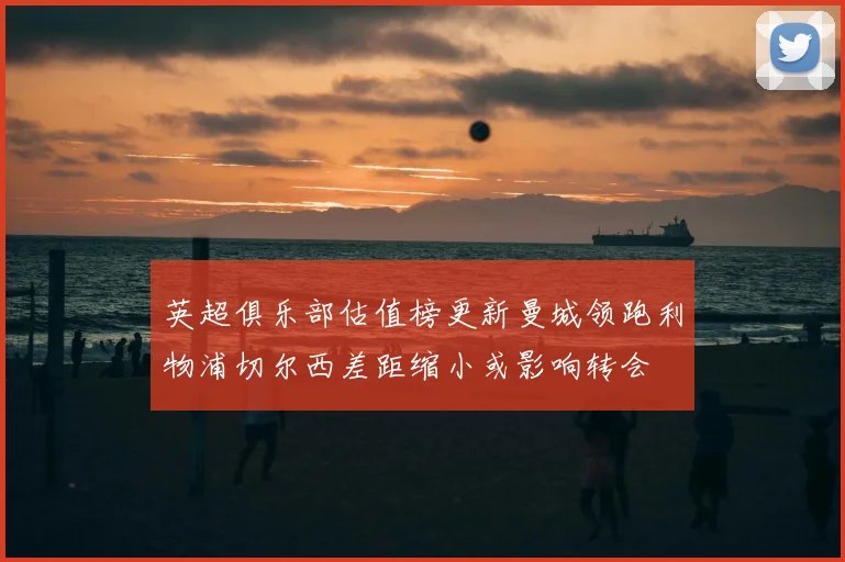 英超俱乐部估值榜更新曼城领跑利物浦切尔西差距缩小或影响转会