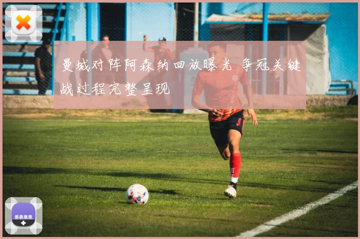 曼城对阵阿森纳回放曝光 争冠关键战过程完整呈现