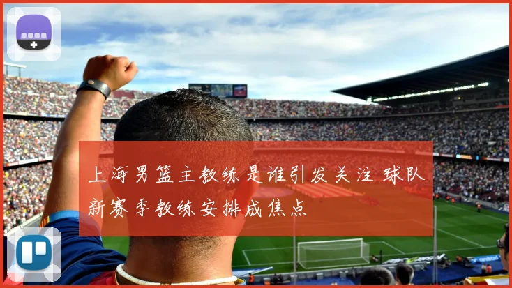 上海男篮主教练是谁引发关注 球队新赛季教练安排成焦点