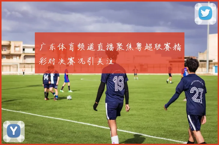 广东体育频道直播聚焦粤超联赛精彩对决赛况引关注