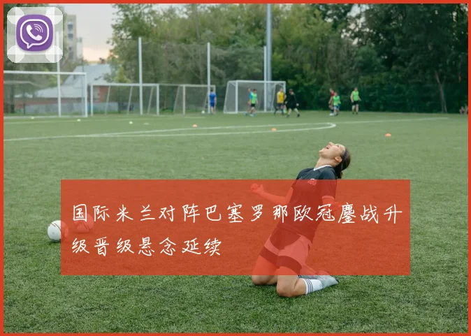 国际米兰对阵巴塞罗那欧冠鏖战升级晋级悬念延续