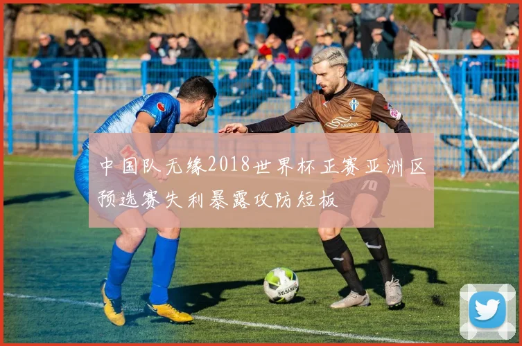 中国队无缘2018世界杯正赛亚洲区预选赛失利暴露攻防短板