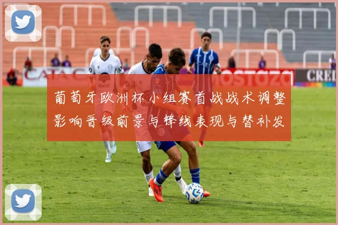 葡萄牙欧洲杯小组赛首战战术调整影响晋级前景与锋线表现与替补发挥