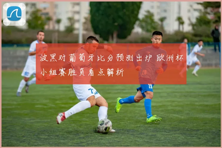 波黑对葡萄牙比分预测出炉 欧洲杯小组赛胜负看点解析