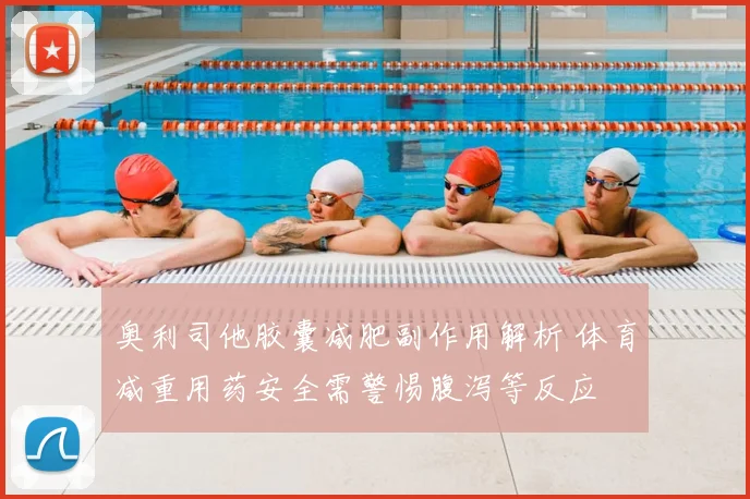 奥利司他胶囊减肥副作用解析 体育减重用药安全需警惕腹泻等反应