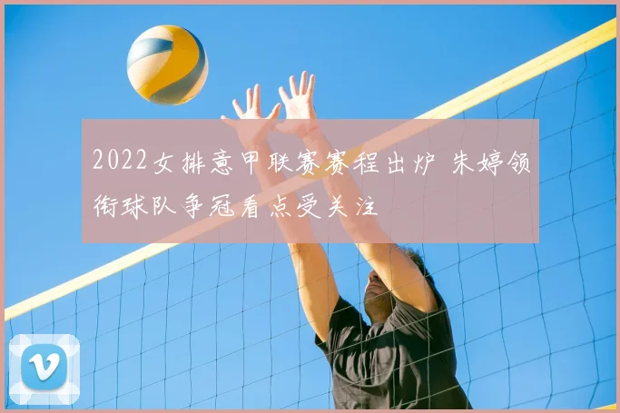 2022女排意甲联赛赛程出炉 朱婷领衔球队争冠看点受关注