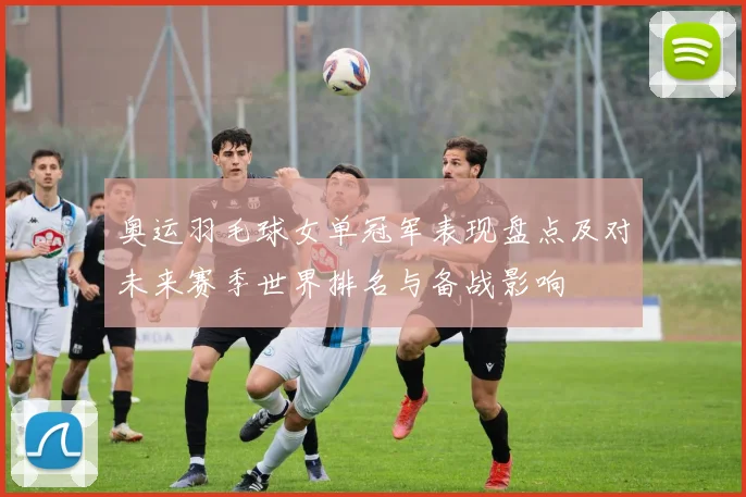 奥运羽毛球女单冠军表现盘点及对未来赛季世界排名与备战影响