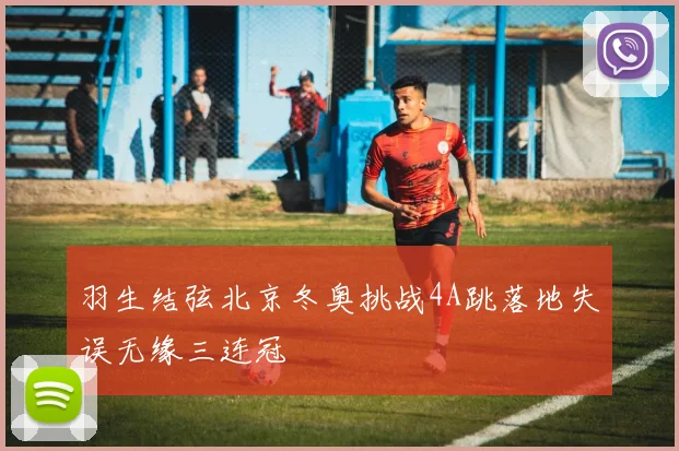 羽生结弦北京冬奥挑战4A跳落地失误无缘三连冠