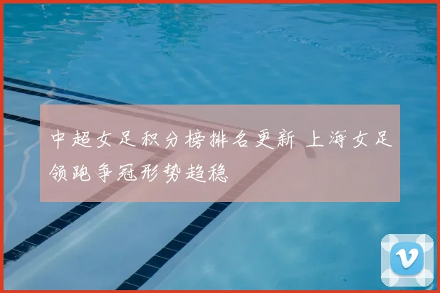 中超女足积分榜排名更新 上海女足领跑争冠形势趋稳