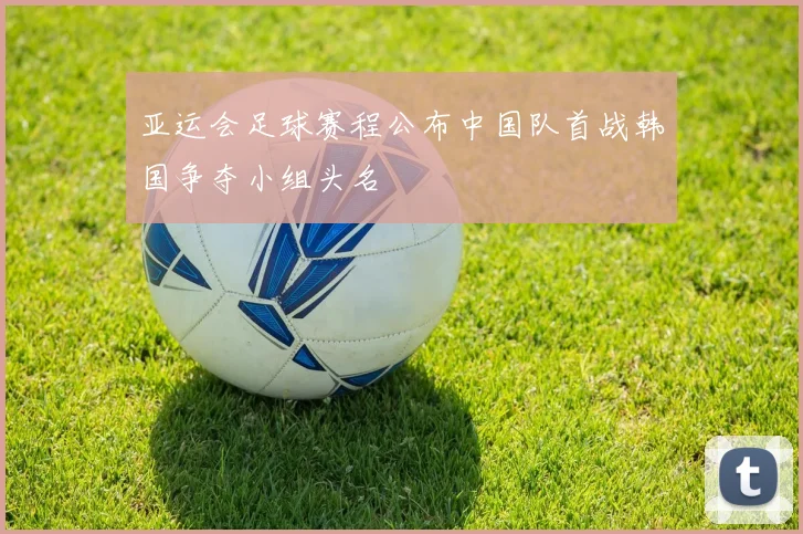 亚运会足球赛程公布中国队首战韩国争夺小组头名