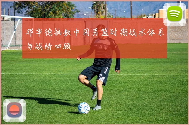 邓华德执教中国男篮时期战术体系与战绩回顾