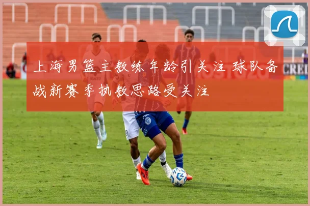 上海男篮主教练年龄引关注 球队备战新赛季执教思路受关注