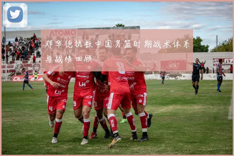 邓华德执教中国男篮时期战术体系与战绩回顾