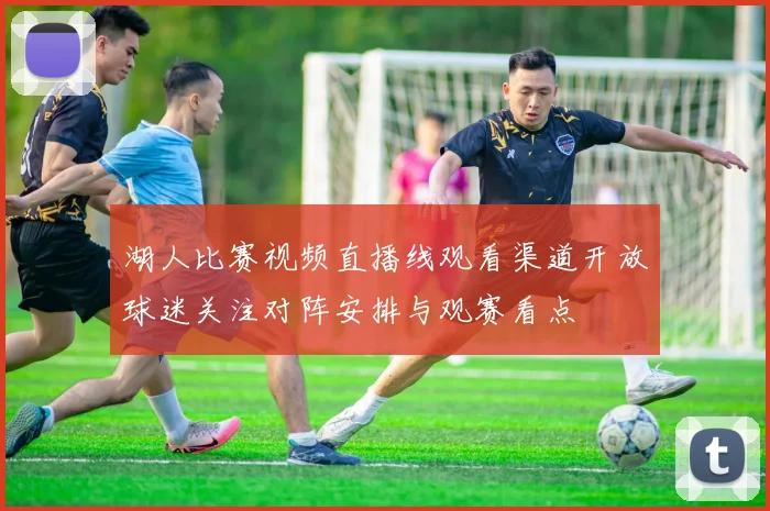 湖人比赛视频直播线观看渠道开放球迷关注对阵安排与观赛看点