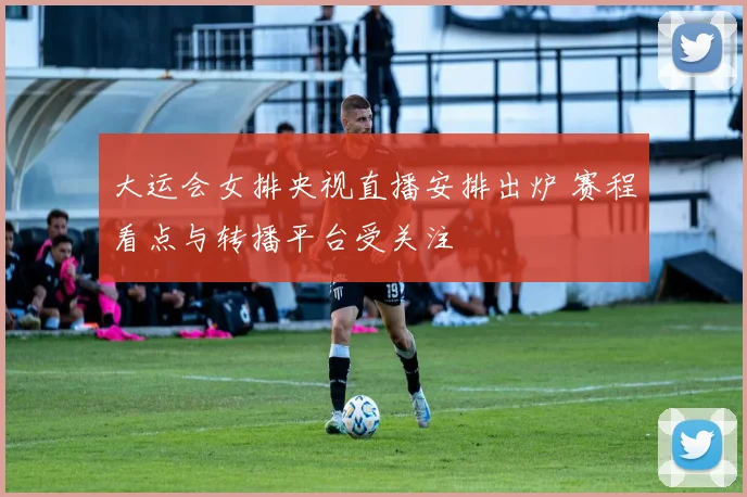 大运会女排央视直播安排出炉 赛程看点与转播平台受关注