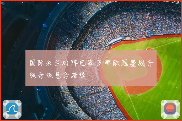 国际米兰对阵巴塞罗那欧冠鏖战升级晋级悬念延续