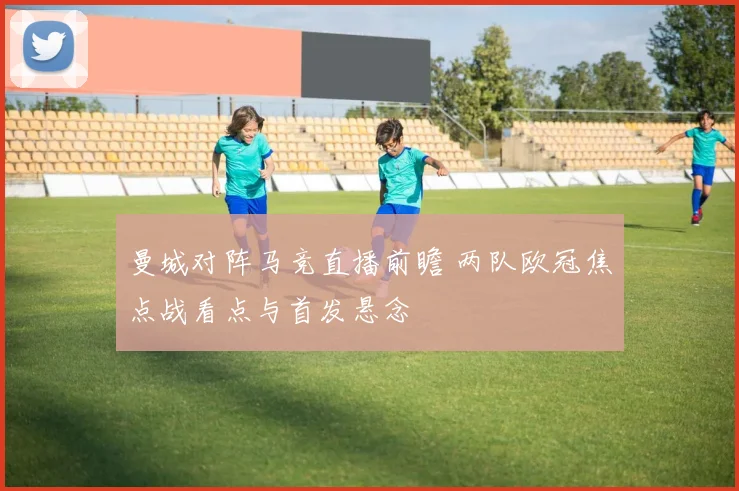 曼城对阵马竞直播前瞻 两队欧冠焦点战看点与首发悬念