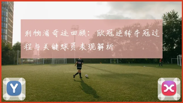 利物浦奇迹回顾:欧冠逆转夺冠过程与关键球员表现解析