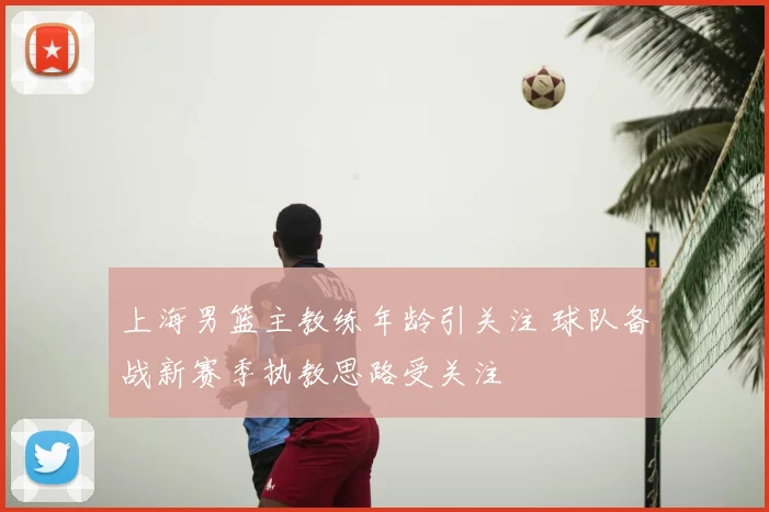 上海男篮主教练年龄引关注 球队备战新赛季执教思路受关注