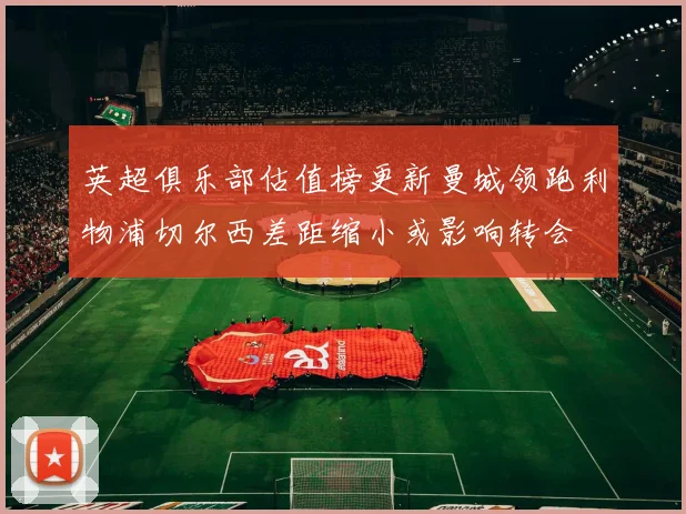 英超俱乐部估值榜更新曼城领跑利物浦切尔西差距缩小或影响转会