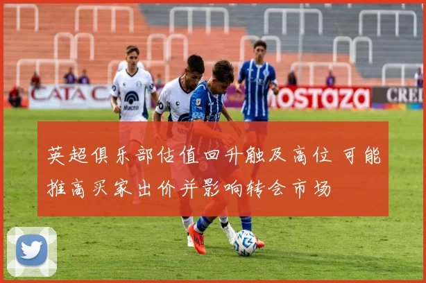 英超俱乐部估值回升触及高位 可能推高买家出价并影响转会市场