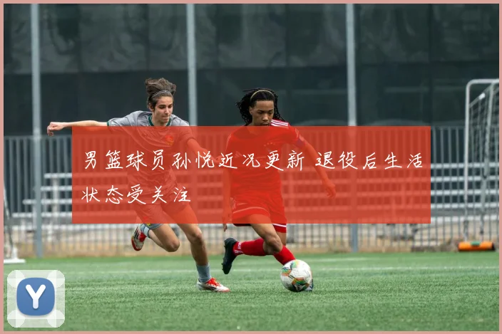 男篮球员孙悦近况更新 退役后生活状态受关注