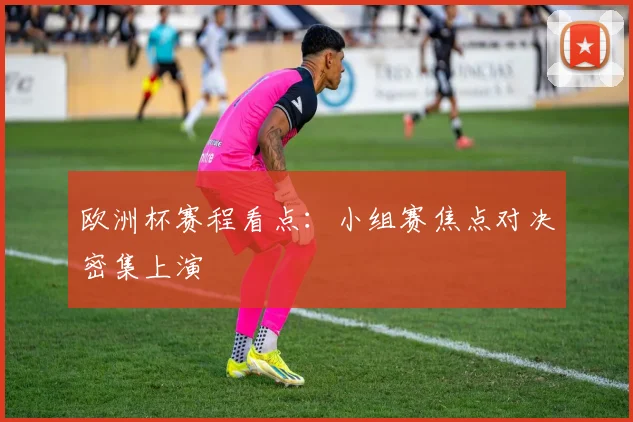 欧洲杯赛程看点：小组赛焦点对决密集上演