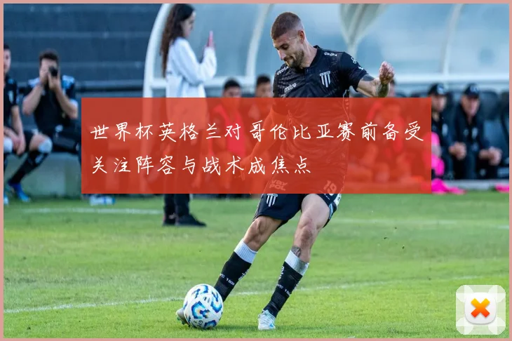 世界杯英格兰对哥伦比亚赛前备受关注阵容与战术成焦点